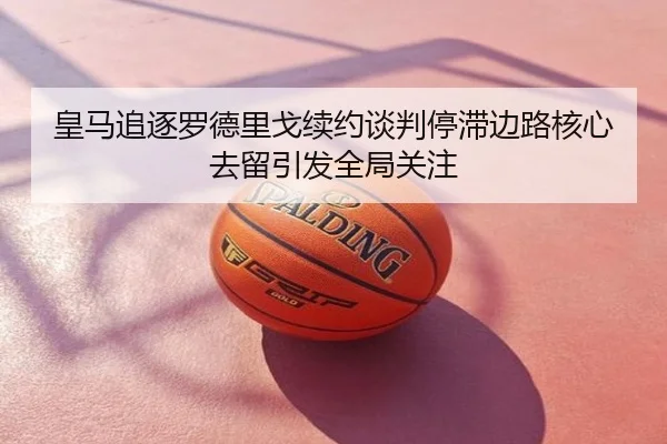皇马追逐罗德里戈续约谈判停滞边路核心去留引发全局关注