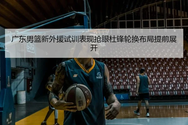 广东男篮新外援试训表现抢眼杜锋轮换布局提前展开