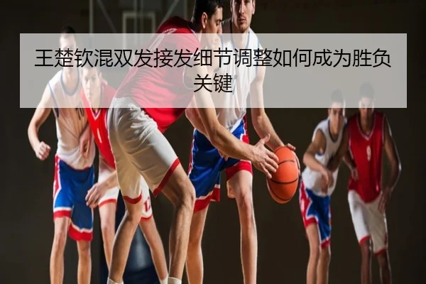 王楚钦混双发接发细节调整如何成为胜负关键