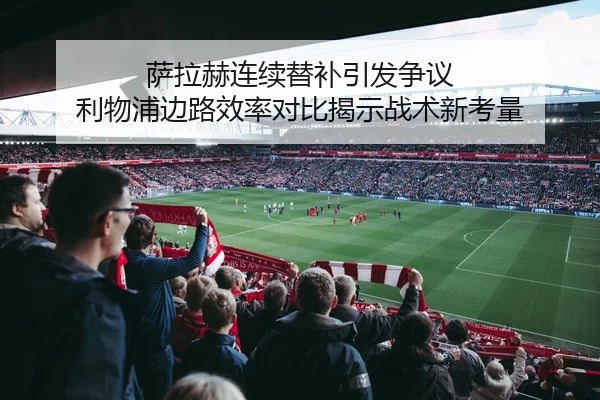 萨拉赫连续替补引发争议 利物浦边路效率对比揭示战术新考量